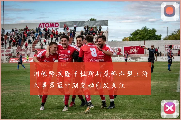 训练师埃隆卡拉斯科最终加盟上海久事男篮计划变动引发关注