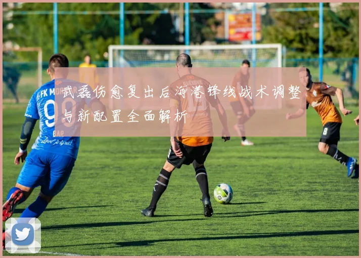 武磊伤愈复出后海港锋线战术调整与新配置全面解析